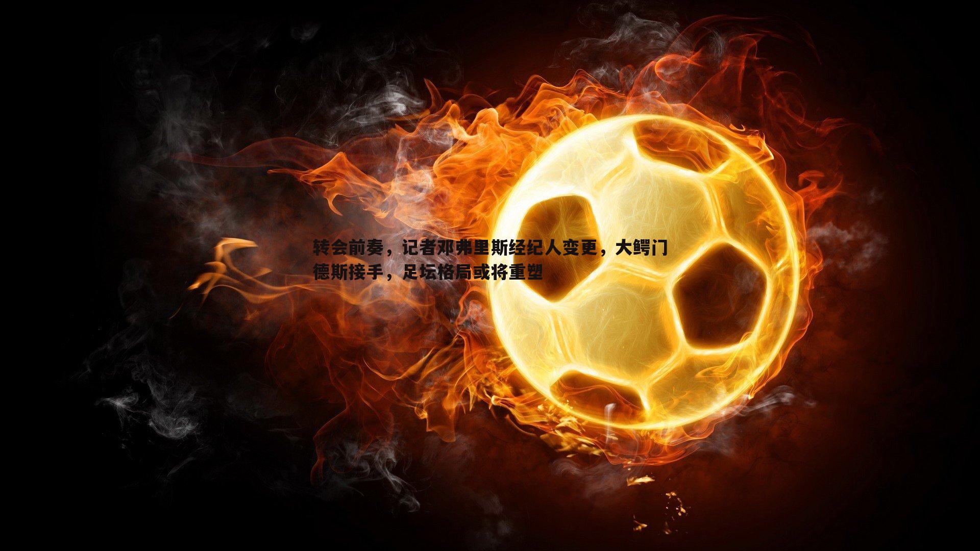 黑白直播官网-转会前奏，记者邓弗里斯经纪人变更，大鳄门德斯接手，足坛格局或将重塑