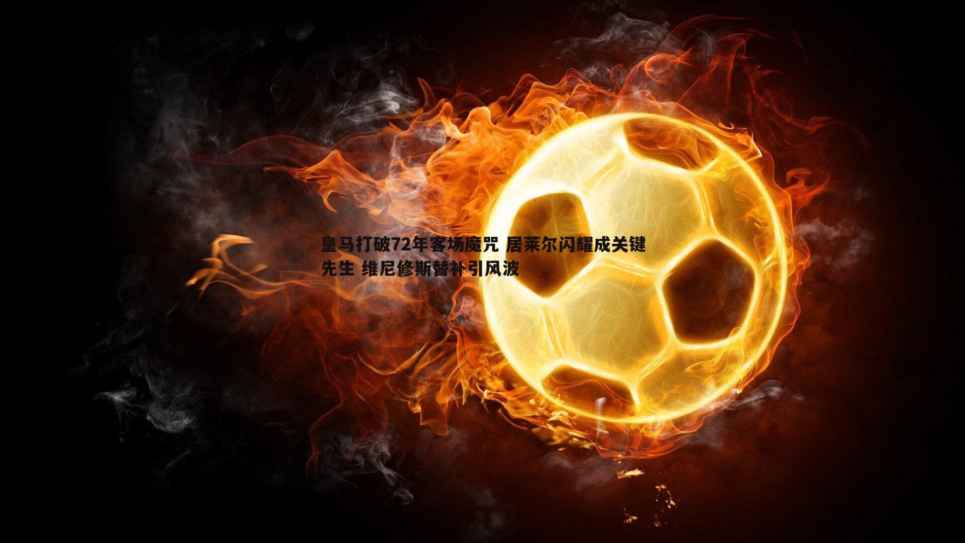 皇马打破72年客场魔咒 居莱尔闪耀成关键先生 维尼修斯替补引风波